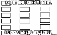 в этот неловкий момент. я сказал "чудо-чудесное„