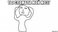 ты сломала мой мозг 