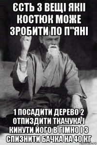 єсть 3 вещі якіі костюк може зробити по п"яні 1 посадити дерево 2 отпиздити ткачука і кинути його в гімно і 3 спизнити бачка на 40 кг