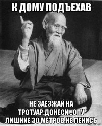 к дому подъехав не заезжай на тротуар.донеси ..опу лишние 30 метров,не ленись
