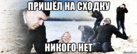 пришёл на сходку никого нет