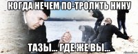 когда нечем по-тролить нину тазы... где же вы...