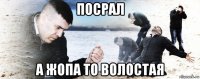 посрал а жопа то волостая