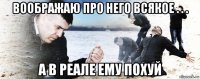 воображаю про него всякое . . . а в реале ему похуй