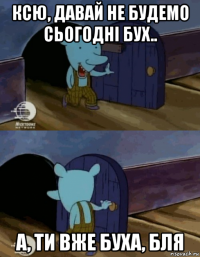 ксю, давай не будемо сьогодні бух.. а, ти вже буха, бля