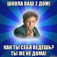 школа ваш 2 дом! как ты себя ведёшь? ты же не дома!