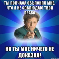 ты полчаса объяснял мне, что я не соблюдаю твои права но ты мне ничего не доказал!