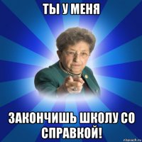 ты у меня закончишь школу со справкой!