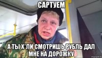 сартуем а ты х*ли смотришь рубль дал мне на дорожку