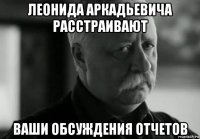 леонида аркадьевича расстраивают ваши обсуждения отчетов