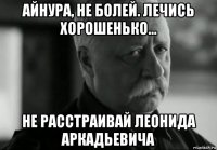 айнура, не болей. лечись хорошенько... не расстраивай леонида аркадьевича