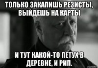 только закапишь резисты, выйдешь на карты и тут какой-то петух в деревне, и рип.