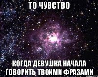 то чувство когда девушка начала говорить твоими фразами