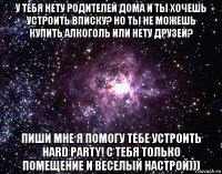 у тебя нету родителей дома и ты хочешь устроить вписку? но ты не можешь купить алкоголь или нету друзей? пиши мне я помогу тебе устроить hard party! с тебя только помещение и веселый настрой)))