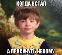 когда встал а присунуть некому