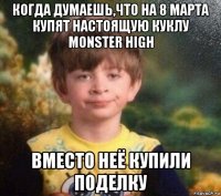 когда думаешь,что на 8 марта купят настоящую куклу monster high вместо неё купили поделку