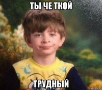 ты че ткой трудный