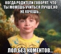 когда родители говорят, что ты можешь учиться лучше,но не хочешь... лол,без коментов...