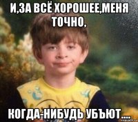 и,за всё хорошее,меня точно, когда-нибудь убъют....