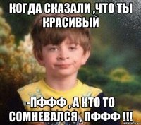 когда сказали ,что ты красивый -пффф , а кто то сомневался , пффф !!!