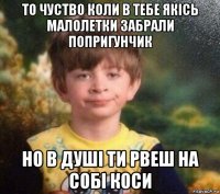 то чуство коли в тебе якісь малолетки забрали попригунчик но в душі ти рвеш на собі коси