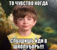 то чувство когда слышишь иди в школу борь!!!