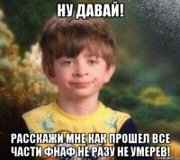 ну давай! расскажи мне как прошел все части фнаф не разу не умерев!