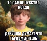 то самое чувство когда девушка думает что ты изменяешь