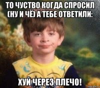 то чуство когда спросил (ну и чё) а тебе ответили: хуй через плечо!