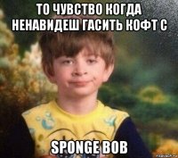 то чувство когда ненавидеш гасить кофт с sponge bob