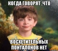 когда говорят ,что восхетительных понталонов нет