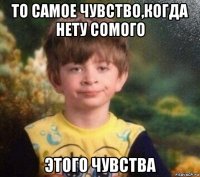 то самое чувство,когда нету сомого этого чувства