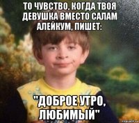 то чувство, когда твоя девушка вместо салам алейкум, пишет: "доброе утро, любимый"