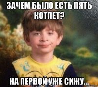 зачем было есть пять котлет? на первой уже сижу...