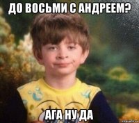 до восьми с андреем? ага ну да