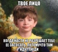 твое лицо когда настя не разрешает тебе ее засосать, потомучто там идут люди