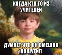 когда кто то из учителей думает что он смешно пошутил