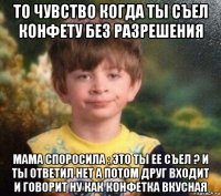 то чувство когда ты съел конфету без разрешения мама споросила : это ты ее съел ? и ты ответил нет а потом друг входит и говорит ну как конфетка вкусная