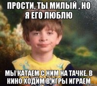 прости, ты милый , но я его люблю мы катаем с ним на тачке, в кино ходим в игры играем