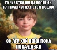 то чувство когда после ок, написали ага,а потом пошло ок ага хай пока пока пока давай