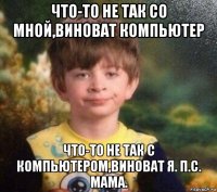 что-то не так со мной,виноват компьютер что-то не так с компьютером,виноват я. п.с. мама.