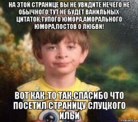 на этой странице вы не увидите нечего не обычного,тут не будет ванильных цитаток,тупого юмора,аморального юмора,постов о любви! вот как-то так,спасибо что посетил страницу слуцкого ильи