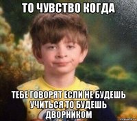 то чувство когда тебе говорят если не будешь учиться то будешь дворником