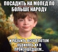 посадить на мопед по больше народу и разбить всех,а потом обвинять их в произошедшем...