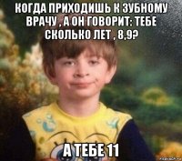 когда приходишь к зубному врачу , а он говорит: тебе сколько лет , 8,9? а тебе 11