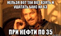 нельзя вот так вот взять и ушатать бакс на 63 при нефти по 35