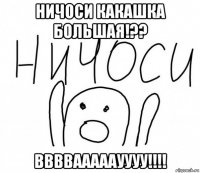 ничоси какашка большая!?? ввввааааауууу!!!!