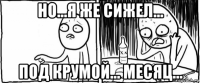 но...я же сижел... под крумой... месяц...