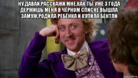 ну,давай,расскажи мне,как ты уже 3 года держишь меня в чёрном списке,вышла замуж,родила ребёнка и купила бентли 