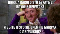 диня, а какого это бухать в клубе в иркутске и быть в это же время в микрах с лягушкой?